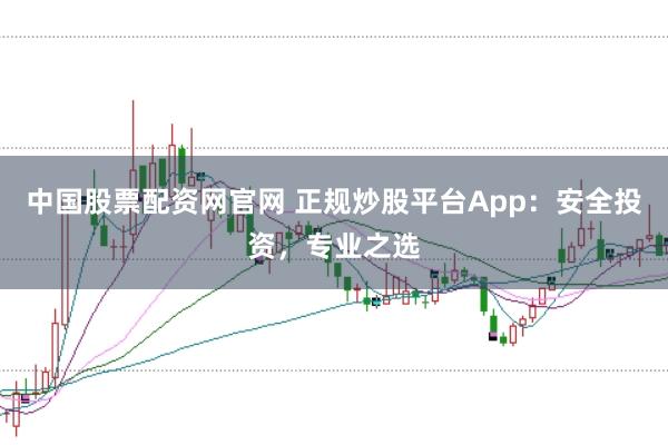 中国股票配资网官网 正规炒股平台App：安全投资，专业之选