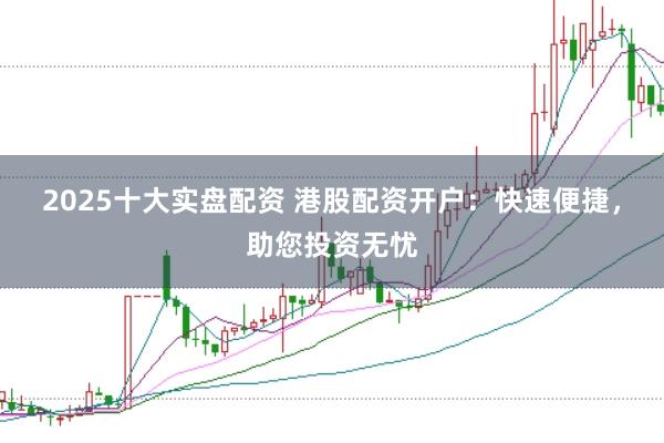 2025十大实盘配资 港股配资开户：快速便捷，助您投资无忧