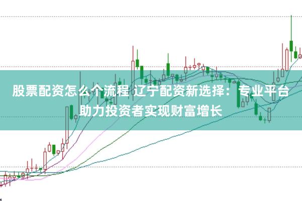 股票配资怎么个流程 辽宁配资新选择：专业平台助力投资者实现财富增长