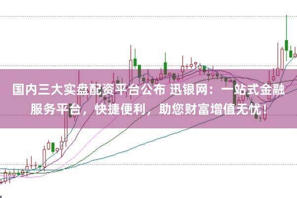 国内三大实盘配资平台公布 迅银网：一站式金融服务平台，快捷便利，助您财富增值无忧！