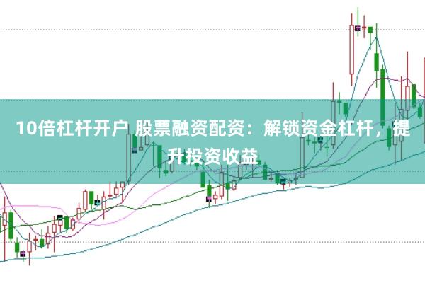 10倍杠杆开户 股票融资配资：解锁资金杠杆，提升投资收益