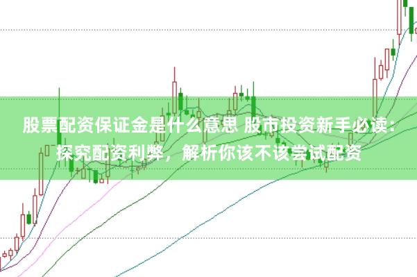 股票配资保证金是什么意思 股市投资新手必读：探究配资利弊，解析你该不该尝试配资