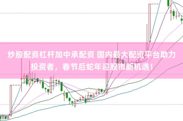 炒股配资杠杆加中承配资 国内最大配资平台助力投资者，春节后蛇年迎股市新机遇！