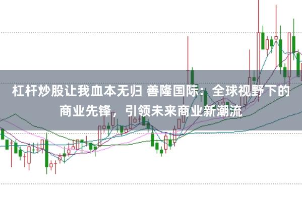 杠杆炒股让我血本无归 善隆国际：全球视野下的商业先锋，引领未来商业新潮流