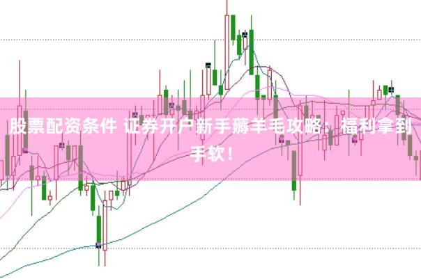 股票配资条件 证券开户新手薅羊毛攻略：福利拿到手软！