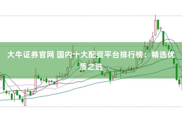 大牛证券官网 国内十大配资平台排行榜：精选优质之选