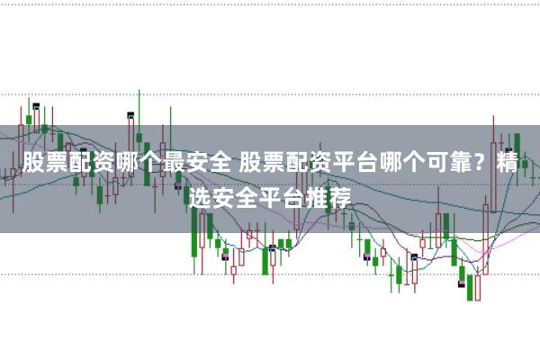 股票配资哪个最安全 股票配资平台哪个可靠？精选安全平台推荐