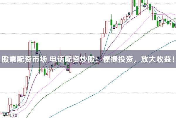 股票配资市场 电话配资炒股：便捷投资，放大收益！