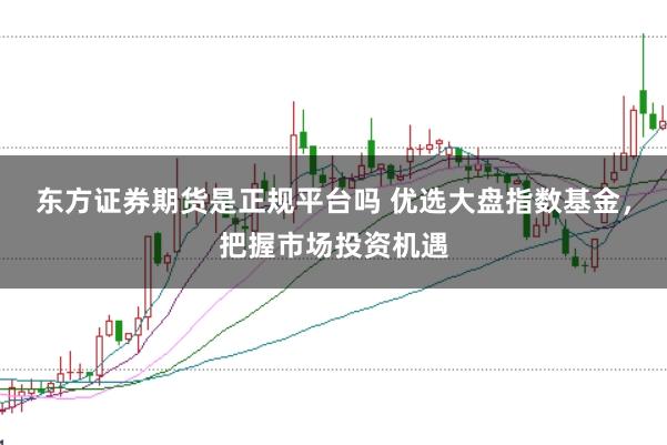 东方证券期货是正规平台吗 优选大盘指数基金，把握市场投资机遇