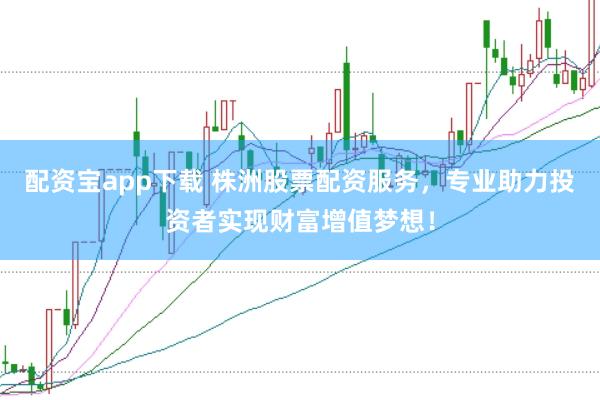配资宝app下载 株洲股票配资服务，专业助力投资者实现财富增值梦想！