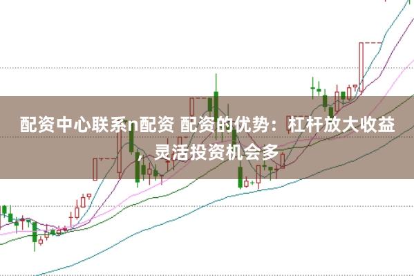 配资中心联系n配资 配资的优势：杠杆放大收益，灵活投资机会多