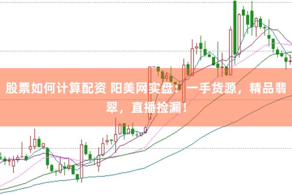 股票如何计算配资 阳美网实盘：一手货源，精品翡翠，直播捡漏！