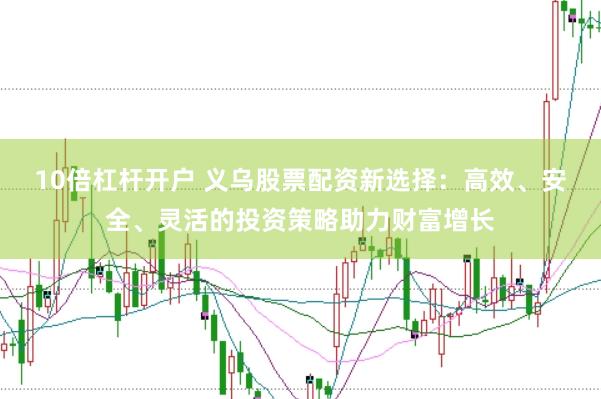 10倍杠杆开户 义乌股票配资新选择：高效、安全、灵活的投资策略助力财富增长