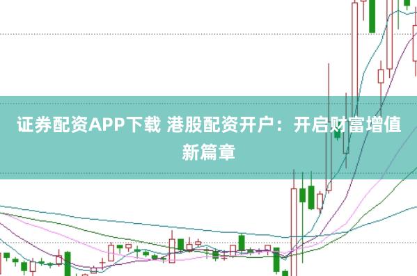 证券配资APP下载 港股配资开户：开启财富增值新篇章