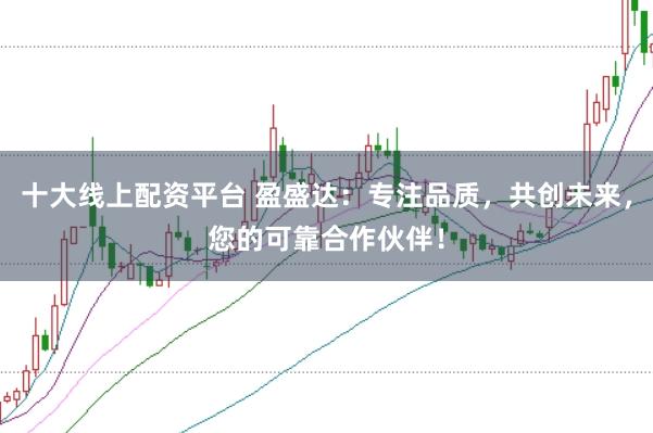十大线上配资平台 盈盛达：专注品质，共创未来，您的可靠合作伙伴！