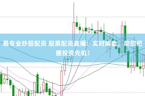 最专业炒股配资 股票配资直播：实时解盘，助您把握投资先机！