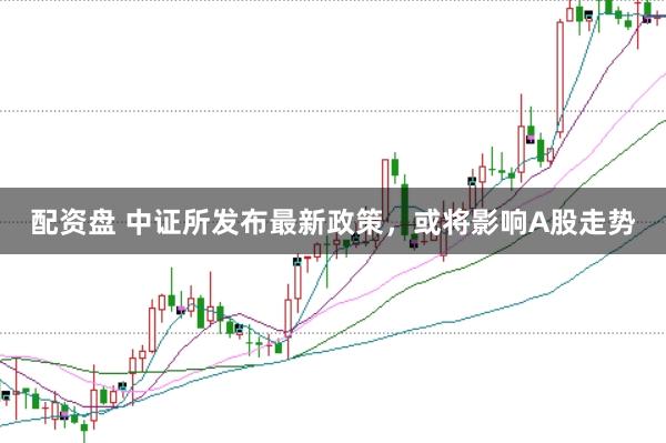 配资盘 中证所发布最新政策，或将影响A股走势