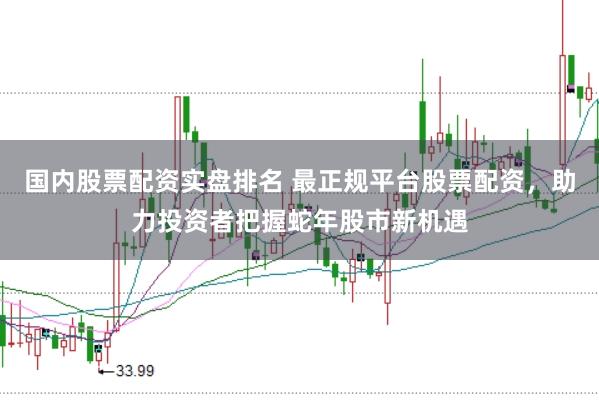 国内股票配资实盘排名 最正规平台股票配资，助力投资者把握蛇年股市新机遇