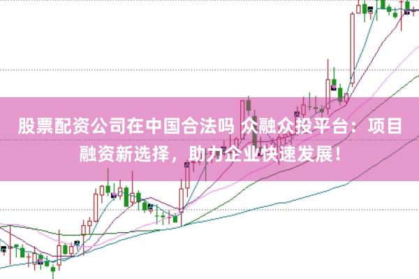 股票配资公司在中国合法吗 众融众投平台：项目融资新选择，助力企业快速发展！