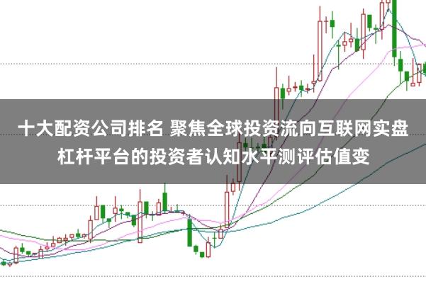 十大配资公司排名 聚焦全球投资流向互联网实盘杠杆平台的投资者认知水平测评估值变