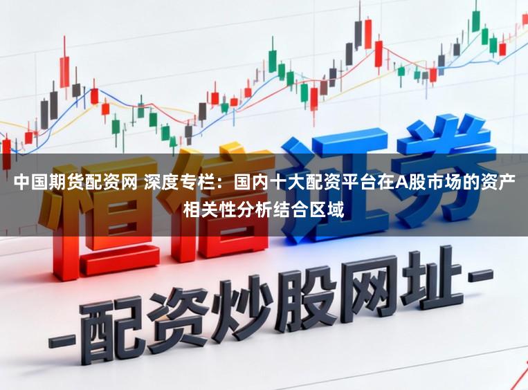 中国期货配资网 深度专栏：国内十大配资平台在A股市场的资产相关性分析结合区域