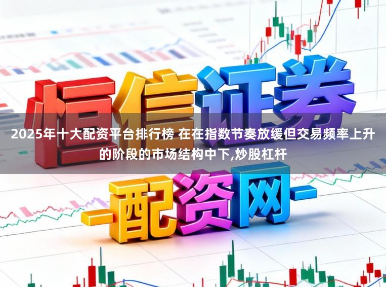 2025年十大配资平台排行榜 在在指数节奏放缓但交易频率上升的阶段的市场结构中下，炒股杠杆